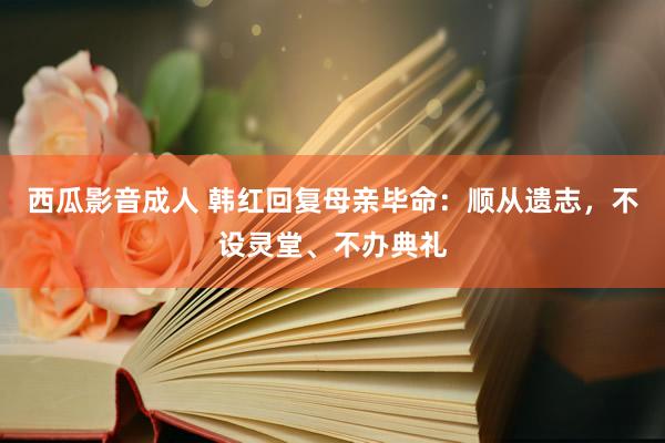 西瓜影音成人 韩红回复母亲毕命：顺从遗志，不设灵堂、不办典礼