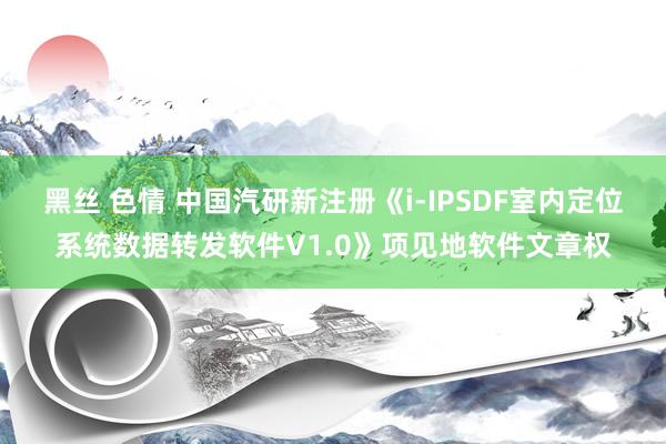 黑丝 色情 中国汽研新注册《i-IPSDF室内定位系统数据转发软件V1.0》项见地软件文章权