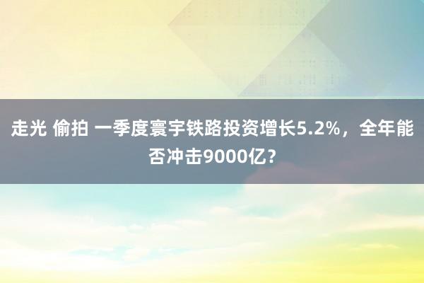 走光 偷拍 一季度寰宇铁路投资增长5.2%，全年能否冲击9000亿？