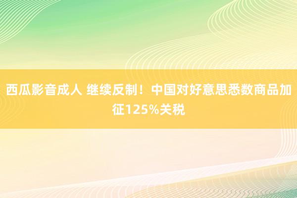 西瓜影音成人 继续反制！中国对好意思悉数商品加征125%关税