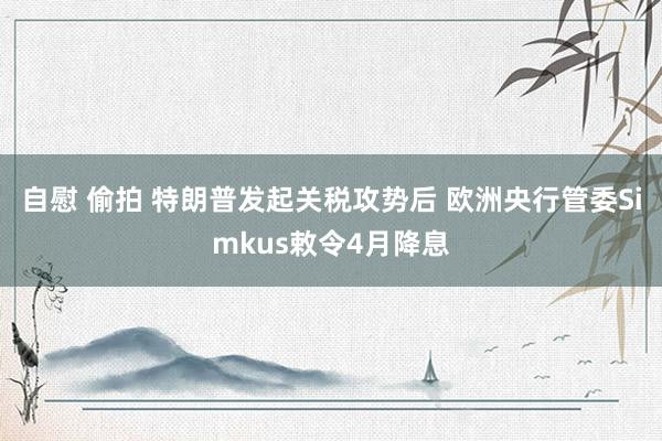 自慰 偷拍 特朗普发起关税攻势后 欧洲央行管委Simkus敕令4月降息