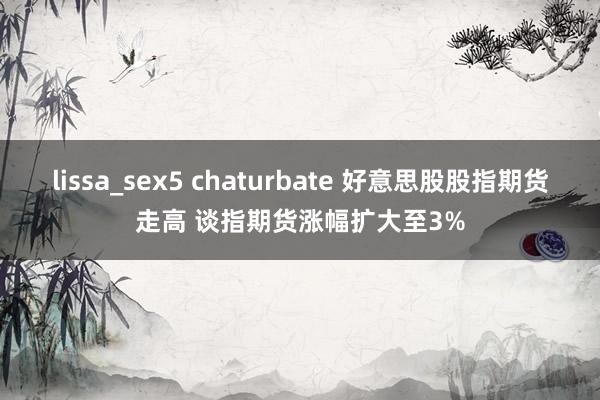 lissa_sex5 chaturbate 好意思股股指期货走高 谈指期货涨幅扩大至3%
