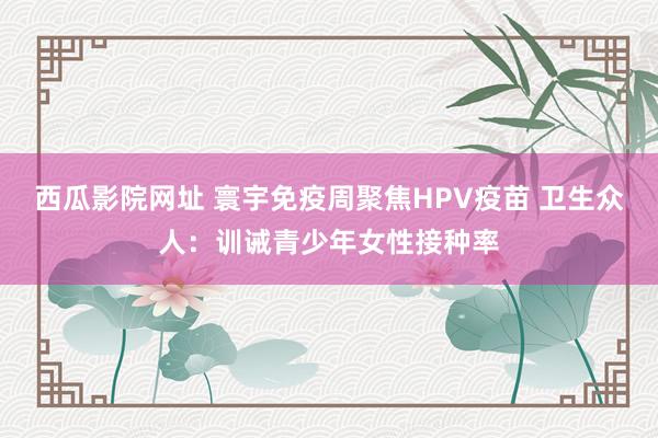 西瓜影院网址 寰宇免疫周聚焦HPV疫苗 卫生众人：训诫青少年女性接种率