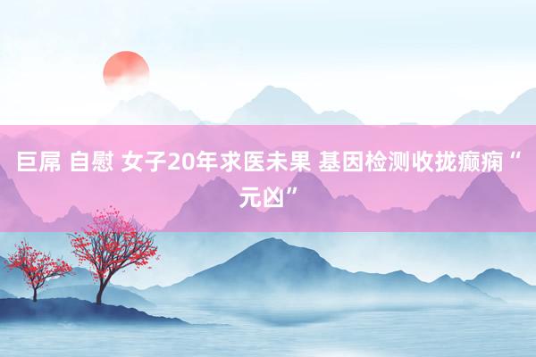 巨屌 自慰 女子20年求医未果 基因检测收拢癫痫“元凶”