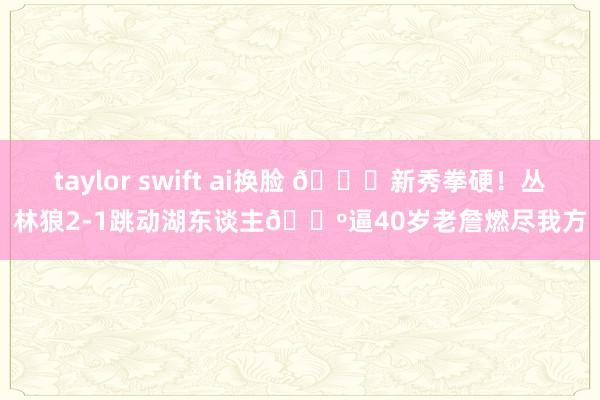 taylor swift ai换脸 👊新秀拳硬！丛林狼2-1跳动湖东谈主🐺逼40岁老詹燃尽我方