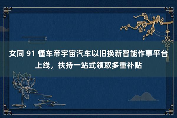 女同 91 懂车帝宇宙汽车以旧换新智能作事平台上线，扶持一站式领取多重补贴