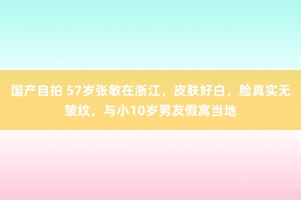 国产自拍 57岁张敏在浙江，皮肤好白，脸真实无皱纹，与小10岁男友假寓当地