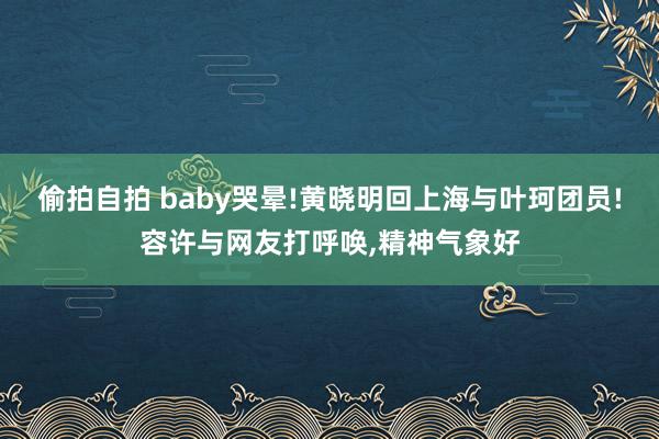 偷拍自拍 baby哭晕!黄晓明回上海与叶珂团员!容许与网友打呼唤，精神气象好