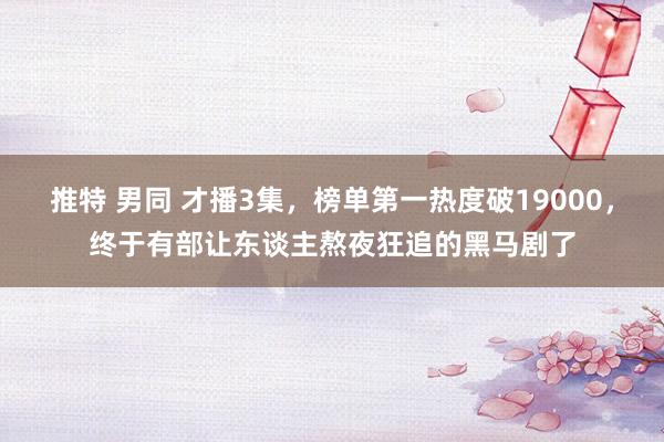 推特 男同 才播3集，榜单第一热度破19000，终于有部让东谈主熬夜狂追的黑马剧了