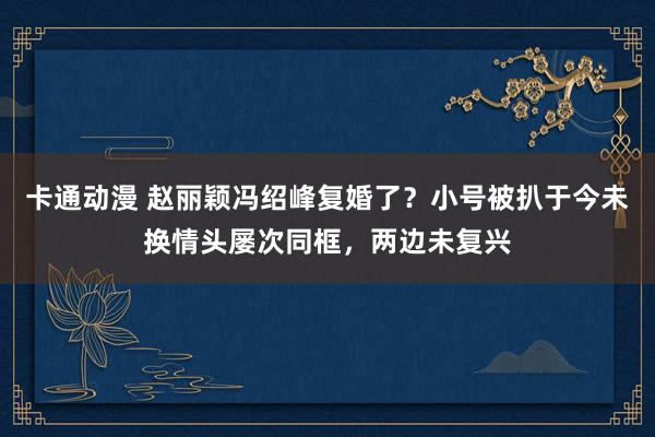 卡通动漫 赵丽颖冯绍峰复婚了？小号被扒于今未换情头屡次同框，两边未复兴