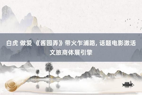 白虎 做爱 《酱园弄》带火乍浦路， 话题电影激活文旅商体展引擎