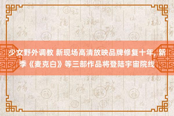 少女野外调教 新现场高清放映品牌修复十年， 新季《麦克白》等三部作品将登陆宇宙院线