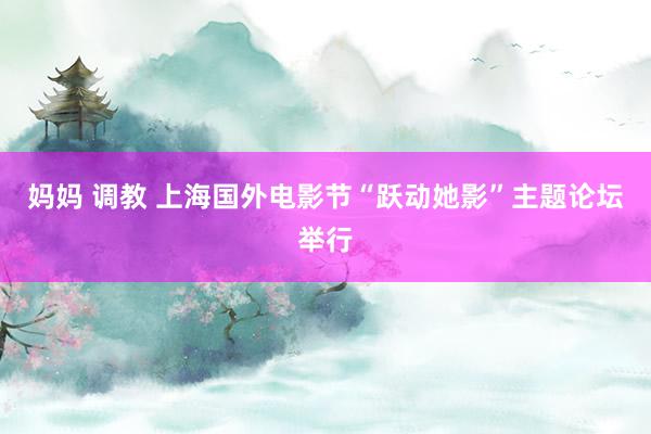 妈妈 调教 上海国外电影节“跃动她影”主题论坛举行